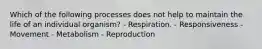 Which of the following processes does not help to maintain the life of an individual organism? - Respiration. - Responsiveness - Movement - Metabolism - Reproduction