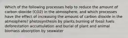 Which of the following processes help to reduce the amount of carbon dioxide (CO2) in the atmosphere, and which processes have the effect of increasing the amount of carbon dioxide in the atmosphere? photosynthesis by plants burning of fossil fuels deforestation accumulation and burial of plant and animal biomass absorption by seawater