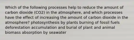 Which of the following processes help to reduce the amount of carbon dioxide (CO2) in the atmosphere, and which processes have the effect of increasing the amount of carbon dioxide in the atmosphere? photosynthesis by plants burning of fossil fuels deforestation accumulation and burial of plant and animal biomass absorption by seawater