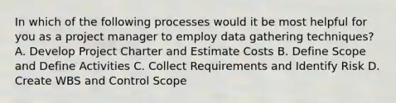 In which of the following processes would it be most helpful for you as a project manager to employ data gathering techniques? A. Develop Project Charter and Estimate Costs B. Define Scope and Define Activities C. Collect Requirements and Identify Risk D. Create WBS and Control Scope