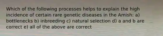 Which of the following processes helps to explain the high incidence of certain rare genetic diseases in the Amish: a) bottlenecks b) inbreeding c) natural selection d) a and b are correct e) all of the above are correct