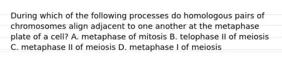 During which of the following processes do homologous pairs of chromosomes align adjacent to one another at the metaphase plate of a cell? A. metaphase of mitosis B. telophase II of meiosis C. metaphase II of meiosis D. metaphase I of meiosis