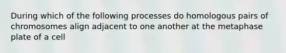 During which of the following processes do homologous pairs of chromosomes align adjacent to one another at the metaphase plate of a cell