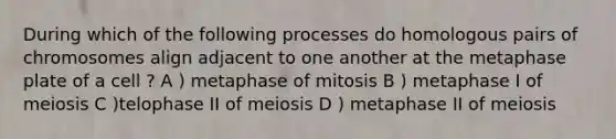 During which of the following processes do homologous pairs of chromosomes align adjacent to one another at the metaphase plate of a cell ? A ) metaphase of mitosis B ) metaphase I of meiosis C )telophase II of meiosis D ) metaphase II of meiosis