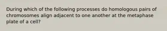 During which of the following processes do homologous pairs of chromosomes align adjacent to one another at the metaphase plate of a cell?