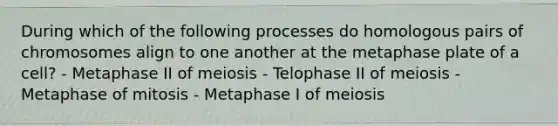 During which of the following processes do homologous pairs of chromosomes align to one another at the metaphase plate of a cell? - Metaphase II of meiosis - Telophase II of meiosis - Metaphase of mitosis - Metaphase I of meiosis