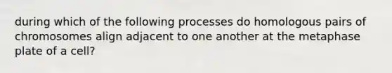 during which of the following processes do homologous pairs of chromosomes align adjacent to one another at the metaphase plate of a cell?