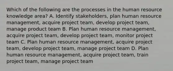 Which of the following are the processes in the human resource knowledge area? A. Identify stakeholders, plan human resource management, acquire project team, develop project team, manage product team B. Plan human resource management, acquire project team, develop project team, monitor project team C. Plan human resource management, acquire project team, develop project team, manage project team D. Plan human resource management, acquire project team, train project team, manage project team