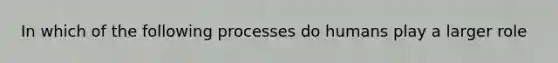 In which of the following processes do humans play a larger role