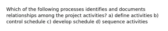 Which of the following processes identifies and documents relationships among the project activities? a) define activities b) control schedule c) develop schedule d) sequence activities