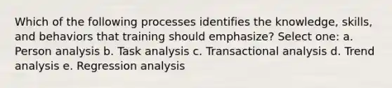 Which of the following processes identifies the knowledge, skills, and behaviors that training should emphasize? Select one: a. Person analysis b. Task analysis c. Transactional analysis d. Trend analysis e. Regression analysis