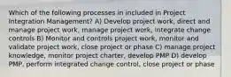 Which of the following processes in included in Project Integration Management? A) Develop project work, direct and manage project work, manage project work, integrate change controls B) Monitor and controls project work, monitor and validate project work, close project or phase C) manage project knowledge, monitor project charter, develop PMP D) develop PMP, perform integrated change control, close project or phase