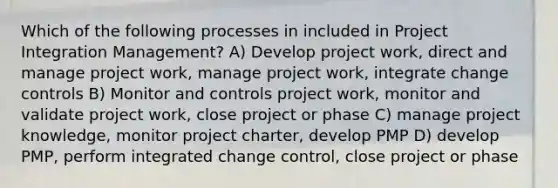 Which of the following processes in included in Project Integration Management? A) Develop project work, direct and manage project work, manage project work, integrate change controls B) Monitor and controls project work, monitor and validate project work, close project or phase C) manage project knowledge, monitor project charter, develop PMP D) develop PMP, perform integrated change control, close project or phase