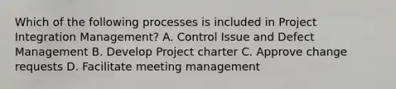 Which of the following processes is included in Project Integration Management? A. Control Issue and Defect Management B. Develop Project charter C. Approve change requests D. Facilitate meeting management