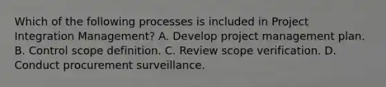 Which of the following processes is included in Project Integration Management? A. Develop project management plan. B. Control scope definition. C. Review scope verification. D. Conduct procurement surveillance.