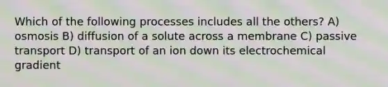 Which of the following processes includes all the others? A) osmosis B) diffusion of a solute across a membrane C) passive transport D) transport of an ion down its electrochemical gradient