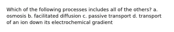 Which of the following processes includes all of the others? a. osmosis b. facilitated diffusion c. passive transport d. transport of an ion down its electrochemical gradient