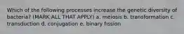 Which of the following processes increase the genetic diversity of bacteria? (MARK ALL THAT APPLY) a. meiosis b. transformation c. transduction d. conjugation e. binary fission