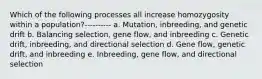 Which of the following processes all increase homozygosity within a population?---------- a. Mutation, inbreeding, and genetic drift b. Balancing selection, gene flow, and inbreeding c. Genetic drift, inbreeding, and directional selection d. Gene flow, genetic drift, and inbreeding e. Inbreeding, gene flow, and directional selection