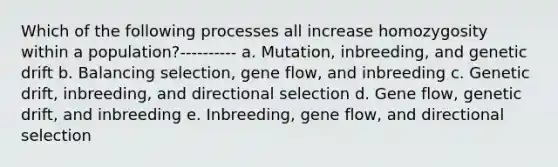 Which of the following processes all increase homozygosity within a population?---------- a. Mutation, inbreeding, and genetic drift b. Balancing selection, gene flow, and inbreeding c. Genetic drift, inbreeding, and directional selection d. Gene flow, genetic drift, and inbreeding e. Inbreeding, gene flow, and directional selection