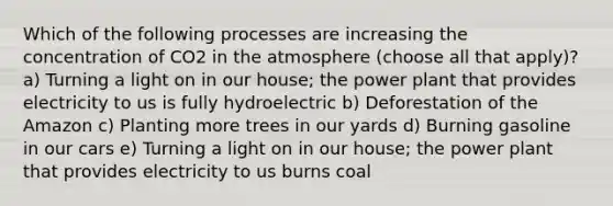 Which of the following processes are increasing the concentration of CO2 in the atmosphere (choose all that apply)? a) Turning a light on in our house; the power plant that provides electricity to us is fully hydroelectric b) Deforestation of the Amazon c) Planting more trees in our yards d) Burning gasoline in our cars e) Turning a light on in our house; the power plant that provides electricity to us burns coal