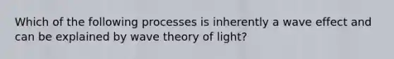 Which of the following processes is inherently a wave effect and can be explained by wave theory of light?