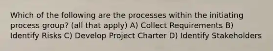 Which of the following are the processes within the initiating process group? (all that apply) A) Collect Requirements B) Identify Risks C) Develop Project Charter D) Identify Stakeholders