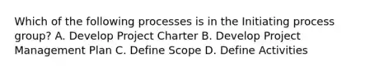 Which of the following processes is in the Initiating process group? A. Develop Project Charter B. Develop Project Management Plan C. Define Scope D. Define Activities