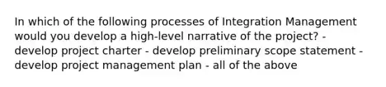 In which of the following processes of Integration Management would you develop a high-level narrative of the project? - develop project charter - develop preliminary scope statement - develop <a href='https://www.questionai.com/knowledge/knITbRryhO-project-management' class='anchor-knowledge'>project management</a> plan - all of the above