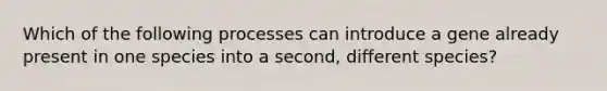 Which of the following processes can introduce a gene already present in one species into a second, different species?