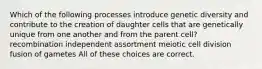 Which of the following processes introduce genetic diversity and contribute to the creation of daughter cells that are genetically unique from one another and from the parent cell? recombination independent assortment meiotic cell division fusion of gametes All of these choices are correct.