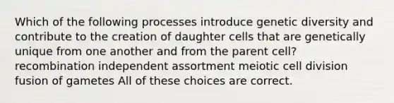 Which of the following processes introduce genetic diversity and contribute to the creation of daughter cells that are genetically unique from one another and from the parent cell? recombination independent assortment meiotic cell division fusion of gametes All of these choices are correct.