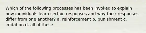 Which of the following processes has been invoked to explain how individuals learn certain responses and why their responses differ from one another? a. reinforcement b. punishment c. imitation d. all of these