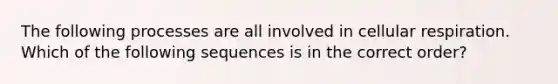 The following processes are all involved in cellular respiration. Which of the following sequences is in the correct order?