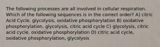 The following processes are all involved in cellular respiration. Which of the following sequences is in the correct order? A) citric Acid Cycle, glycolysis, oxidative phosphorylation B) oxidative phosphorylation, glycolysis, citric acid cycle C) glycolysis, citric acid cycle, oxidative phosphorylation D) citric acid cycle, oxidative phosphorylation, glycolysis