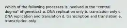 Which of the following processes is involved in the "central dogma" of genetics? a. DNA replication only b. translation only c. DNA replication and translation d. transcription and translation e. transcription only