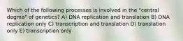 Which of the following processes is involved in the "central dogma" of genetics? A) DNA replication and translation B) DNA replication only C) transcription and translation D) translation only E) transcription only