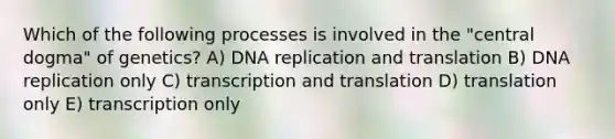 Which of the following processes is involved in the "central dogma" of genetics? A) DNA replication and translation B) DNA replication only C) transcription and translation D) translation only E) transcription only