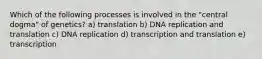 Which of the following processes is involved in the "central dogma" of genetics? a) translation b) DNA replication and translation c) DNA replication d) transcription and translation e) transcription