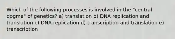 Which of the following processes is involved in the "central dogma" of genetics? a) translation b) DNA replication and translation c) DNA replication d) transcription and translation e) transcription