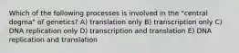 Which of the following processes is involved in the "central dogma" of genetics? A) translation only B) transcription only C) DNA replication only D) transcription and translation E) DNA replication and translation