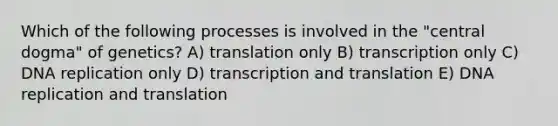 Which of the following processes is involved in the "central dogma" of genetics? A) translation only B) transcription only C) DNA replication only D) transcription and translation E) DNA replication and translation