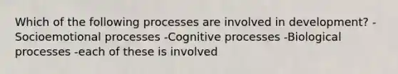 Which of the following processes are involved in development? -Socioemotional processes -Cognitive processes -Biological processes -each of these is involved