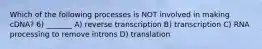 Which of the following processes is NOT involved in making cDNA? 6) _______ A) reverse transcription B) transcription C) RNA processing to remove introns D) translation