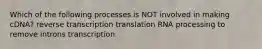 Which of the following processes is NOT involved in making cDNA? reverse transcription translation RNA processing to remove introns transcription