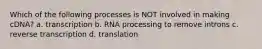 Which of the following processes is NOT involved in making cDNA? a. transcription b. RNA processing to remove introns c. reverse transcription d. translation