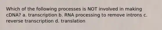 Which of the following processes is NOT involved in making cDNA? a. transcription b. RNA processing to remove introns c. reverse transcription d. translation