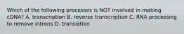 Which of the following processes is NOT involved in making cDNA? A. transcription B. reverse transcription C. RNA processing to remove introns D. translation