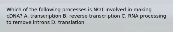 Which of the following processes is NOT involved in making cDNA? A. transcription B. reverse transcription C. RNA processing to remove introns D. translation