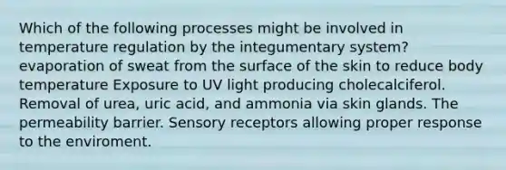 Which of the following processes might be involved in temperature regulation by the integumentary system? evaporation of sweat from the surface of the skin to reduce body temperature Exposure to UV light producing cholecalciferol. Removal of urea, uric acid, and ammonia via skin glands. The permeability barrier. Sensory receptors allowing proper response to the enviroment.